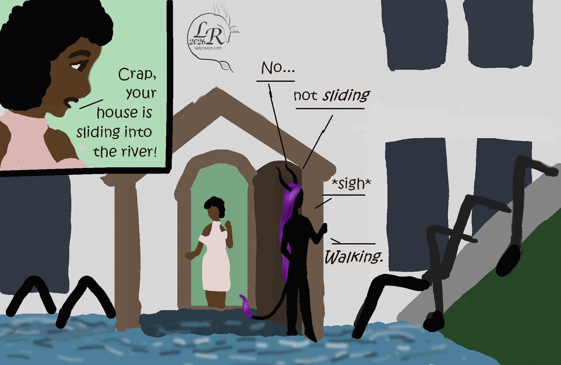 
Simple colored cartoon. Zhenshay, a reflectionless black figure with horns, a tail, and long purple hair, is speaking with Piper, a plump woman with brown skin and dark curly hair. First panel has just Pipers face as she says, “Crap, your house is sliding into the river!” 
Second panel shows the house exterior with the two on the slightly-submerged front porch. The river laps at the threshold.
Zhenshay:  “No. Not sliding. Walking.”
The house has bent black legs visible all around the foundation*, walking into the river.

